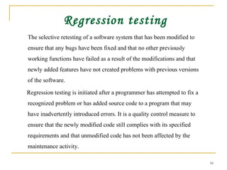 Regression testing The selective retesting of a software system that has been modified to ensure that any bugs have been fixed and that no other previously working functions have failed as a result of the modifications and that newly added features have not created problems with previous versions of the software.  Regression testing is initiated after a programmer has attempted to fix a recognized problem or has added source code to a program that may have inadvertently introduced errors. It is a quality control measure to ensure that the newly modified code still complies with its specified requirements and that unmodified code has not been affected by the maintenance activity.  
