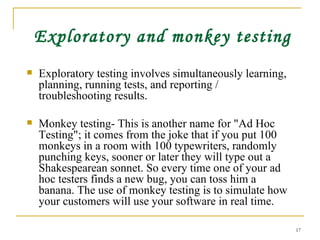 Exploratory and monkey testing Exploratory testing involves simultaneously learning, planning, running tests, and reporting / troubleshooting results. Monkey testing- This is another name for &quot;Ad Hoc Testing&quot;; it comes from the joke that if you put 100 monkeys in a room with 100 typewriters, randomly punching keys, sooner or later they will type out a Shakespearean sonnet. So every time one of your ad hoc testers finds a new bug, you can toss him a banana. The use of monkey testing is to simulate how your customers will use your software in real time. 