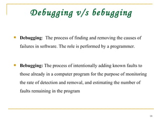 Debugging v/s bebugging Debugging :  The process of finding and removing the causes of failures in software. The role is performed by a programmer.  Bebugging:  The process of intentionally adding known faults to those already in a computer program for the purpose of monitoring the rate of detection and removal, and estimating the number of faults remaining in the program  
