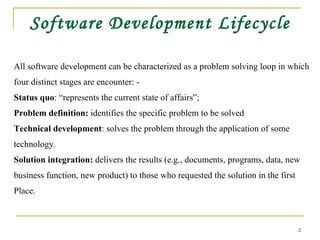 Software Development Lifecycle All software development can be characterized as a problem solving loop in which  four distinct stages are encounter: - Status quo : “represents the current state of affairs”;  Problem definition:  identifies the specific problem to be solved Technical development : solves the problem through the application of some  technology. Solution integration:  delivers the results (e.g., documents, programs, data, new  business function, new product) to those who requested the solution in the first  Place. 