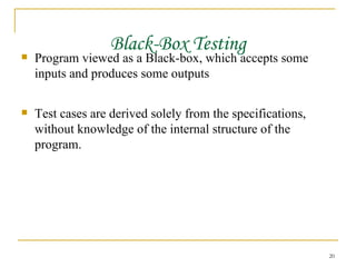Black-Box Testing Program viewed as a Black-box, which accepts some inputs and produces some outputs Test cases are derived solely from the specifications, without knowledge of the internal structure of the program. 