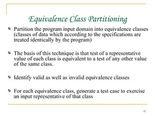 Equivalence Class Partitioning Partition the program input domain into equivalence classes (classes of data which according to the specifications are treated identically by the program) The basis of this technique is that test of a representative value of each class is equivalent to a test of any other value of the same class. Identify valid as well as invalid equivalence classes For each equivalence class, generate a test case to exercise an input representative of that class 