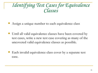 Identifying Test Cases for Equivalence Classes Assign a unique number to each equivalence class Until all valid equivalence classes have been covered by test cases, write a new test case covering as many of the uncovered valid equivalence classes as possible. Each invalid equivalence class cover by a separate test case. 