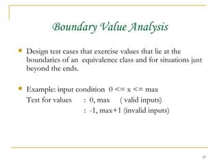Boundary Value Analysis Design test cases that exercise values that lie at the boundaries of an  equivalence class and for situations just beyond the ends. Example: input condition  0 <= x <= max Test for values  :  0, max  ( valid inputs) :  -1, max+1 (invalid inputs) 