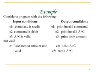 Example Consider a program with the following:  Input conditions Output conditions   c1:  command is credit e1:  print invalid command c2: command is debit  e2:  print invalid A/C c3: A/C is valid  e3:  print debit amount not valid c4: Transaction amount not  e4:  debit A/C valid  e5:  credit A/C 