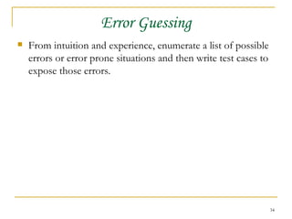 Error Guessing From intuition and experience, enumerate a list of possible errors or error prone situations and then write test cases to expose those errors. 