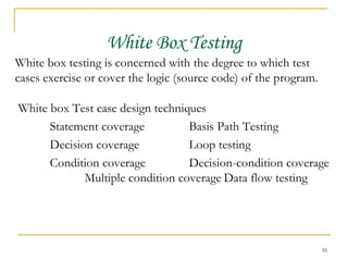 White Box Testing White box testing is concerned with the degree to which test cases exercise or cover the logic (source code) of the program. White box Test case design techniques Statement coverage Basis Path Testing Decision coverage Loop testing Condition coverage Decision-condition coverage Multiple condition coverage Data flow testing 