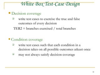 Decision coverage write test cases to exercise the true and false  outcomes of every decision TER2 = branches exercised / total branches Condition coverage write test cases such that each condition in a  decision takes on all possible outcomes atleast once may not always satisfy decision coverage White Box Test-Case Design 