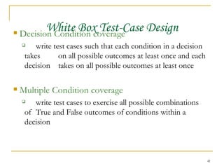 White Box Test-Case Design Decision Condition coverage write test cases such that each condition in a decision takes  on all possible outcomes at least once and each decision  takes on all possible outcomes at least once Multiple Condition coverage write test cases to exercise all possible combinations of  True and False outcomes of conditions within a decision 