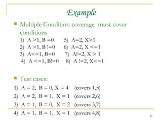 Example Multiple Condition coverage  must cover conditions 1)  A >1, B =0  5)  A=2, X>1 2)  A >1, B !=0  6)  A=2, X <=1 3)  A<=1, B=0  7)  A!=2, X > 1 4)  A <=1, B!=0  8)  A !=2, X<=1 Test cases: 1)  A = 2,  B = 0, X = 4  (covers 1,5) 2)  A = 2,  B = 1,  X = 1  (covers 2,6) 3)  A = 1,  B = 0,  X = 2  (covers 3,7) 4)  A = 1,  B = 1,  X = 1  (covers 4,8) 
