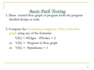 Basis Path Testing 1. Draw  control flow graph of program from the program detailed design or code. 2. Compute the   Cyclomatic complexity V(G) of the flow graph   using any of the formulas: V(G) = #Edges - #Nodes + 2 or  V(G) =  #regions in flow graph or  V(G) =  #predicates + 1 