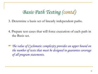 Basis Path Testing ( contd ) 3.   Determine a basis set of linearly independent paths. 4. Prepare test cases that will force execution of each path in the Basis set. The value of Cyclomatic complexity provides an upper bound on the number of tests that must be designed to guarantee coverage of all program statements. 