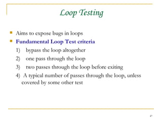 Loop Testing Aims to expose bugs in loops Fundamental Loop Test criteria 1) bypass the loop altogether 2) one pass through the loop 3)  two passes through the loop before exiting 4)  A typical number of passes through the loop, unless covered by some other test 