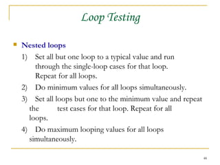 Loop Testing Nested loops 1) Set all but one loop to a typical value and run  through the single-loop cases for that loop.  Repeat for all loops. 2) Do minimum values for all loops simultaneously. 3)  Set all loops but one to the minimum value and repeat the  test cases for that loop. Repeat for all  loops. 4)  Do maximum looping values for all loops  simultaneously. 