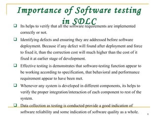 Importance of Software testing in SDLC Its helps to verify that all the software requirements are implemented correctly or not. Identifying defects and ensuring they are addressed before software deployment. Because if any defect will found after deployment and force to fixed it, than the correction cost will much higher than the cost of it fixed it at earlier stage of development. Effective testing is demonstrates that software-testing function appear to be working according to specification, that behavioral and performance requirement appear to have been met. Whenever any system is developed in different components, its helps to verify the proper integration/interaction of each component to rest of the system. Data collection as testing is conducted provide a good indication of software reliability and some indication of software quality as a whole. 