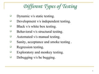 Different Types of Testing Dynamic v/s static testing. Development v/s independent testing. Black v/s white box testing. Behavioral v/s structural testing. Automated v/s manual testing. Sanity, acceptance and smoke testing . Regression testing. Exploratory and monkey testing. Debugging v/s be bugging. 
