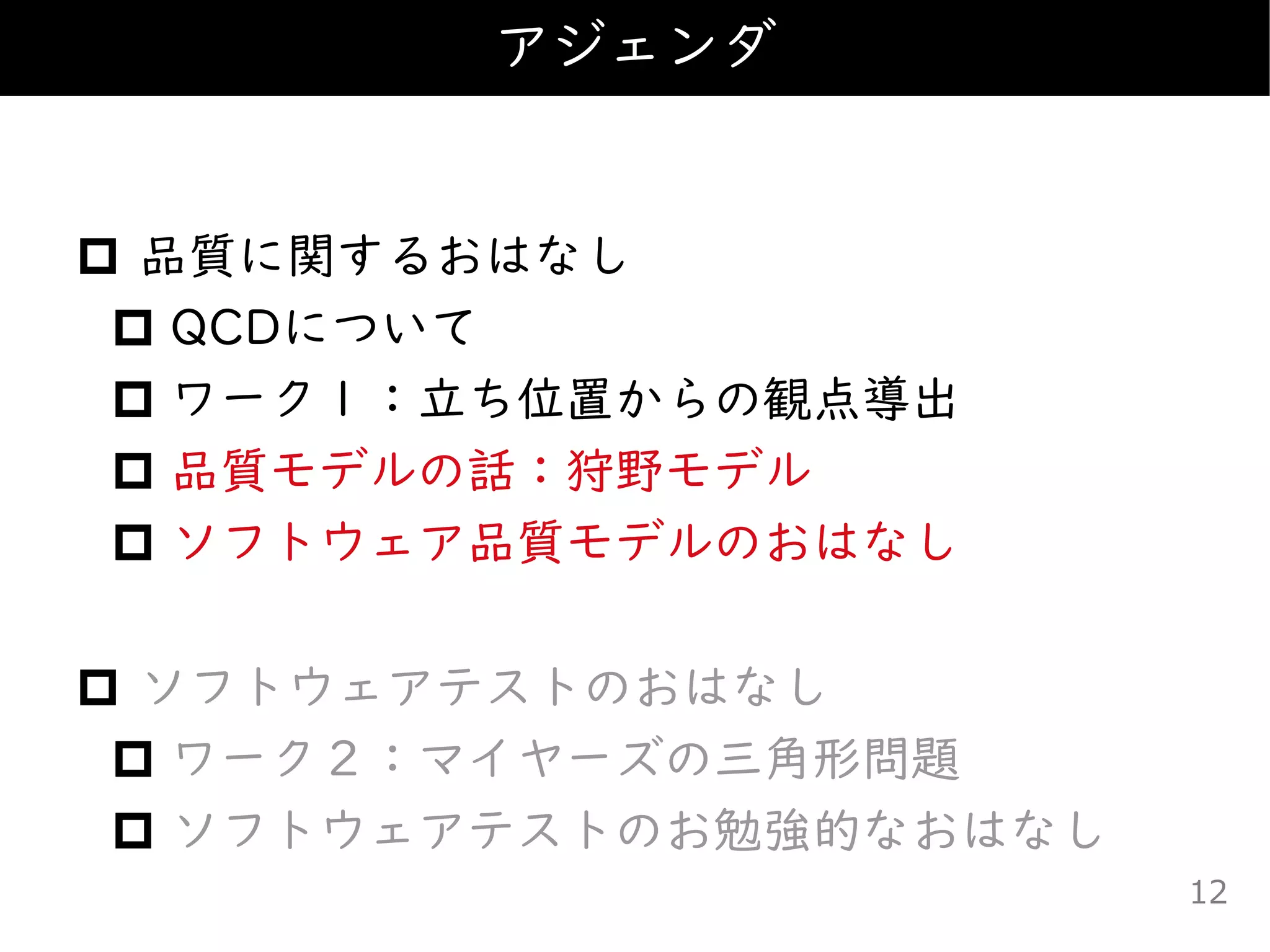  品質に関するおはなし
 QCDについて
 ワーク１：立ち位置からの観点導出
 品質モデルの話：狩野モデル
 ソフトウェア品質モデルのおはなし
 ソフトウェアテストのおはなし
 ワーク２：マイヤーズの三角形問題
 ソフトウェアテストのお勉強的なおはなし
アジェンダ
12
 