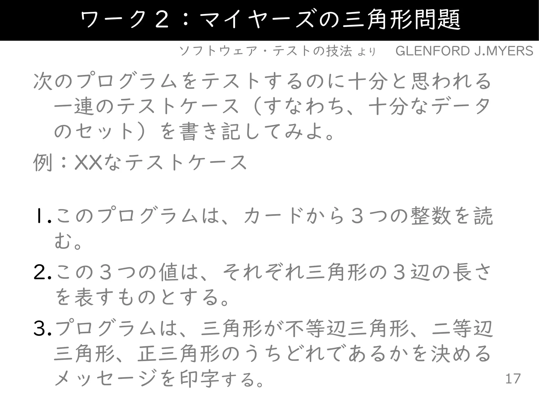 次のプログラムをテストするのに十分と思われる
一連のテストケース（すなわち、十分なデータ
のセット）を書き記してみよ。
例：XXなテストケース
1.このプログラムは、カードから３つの整数を読
む。
2.この３つの値は、それぞれ三角形の３辺の長さ
を表すものとする。
3.プログラムは、三角形が不等辺三角形、二等辺
三角形、正三角形のうちどれであるかを決める
メッセージを印字する。
ワーク２：マイヤーズの三角形問題
ソフトウェア・テストの技法 より GLENFORD J.MYERS
17
 