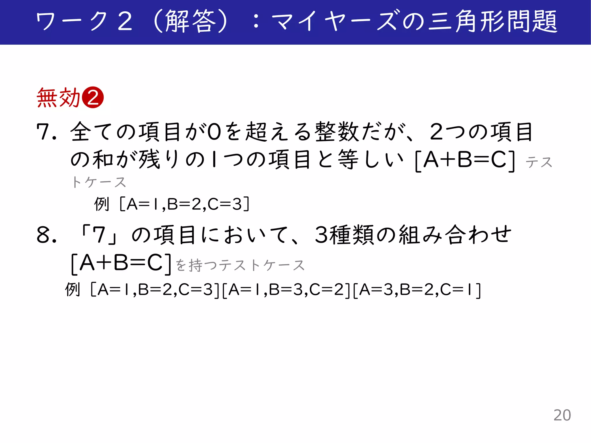 無効❷
7. 全ての項目が0を超える整数だが、2つの項目
の和が残りの1つの項目と等しい [A+B=C] テス
トケース
例［A=1,B=2,C=3］
8. 「7」の項目において、3種類の組み合わせ
[A+B=C]を持つテストケース
例［A=1,B=2,C=3][A=1,B=3,C=2][A=3,B=2,C=1]
ワーク２（解答）：マイヤーズの三角形問題
20
 