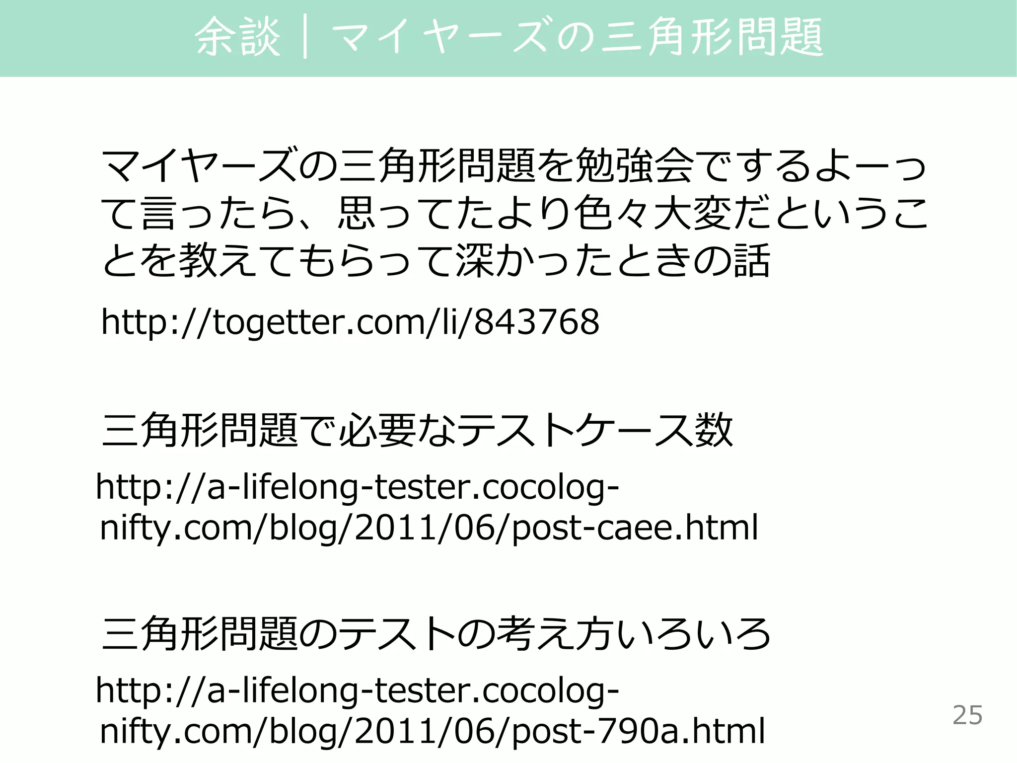 マイヤーズの三角形問題を勉強会でするよーっ
て言ったら、思ってたより色々大変だというこ
とを教えてもらって深かったときの話
http://togetter.com/li/843768
三角形問題で必要なテストケース数
http://a-lifelong-tester.cocolog-
nifty.com/blog/2011/06/post-caee.html
三角形問題のテストの考え方いろいろ
http://a-lifelong-tester.cocolog-
nifty.com/blog/2011/06/post-790a.html
余談｜マイヤーズの三角形問題
25
 