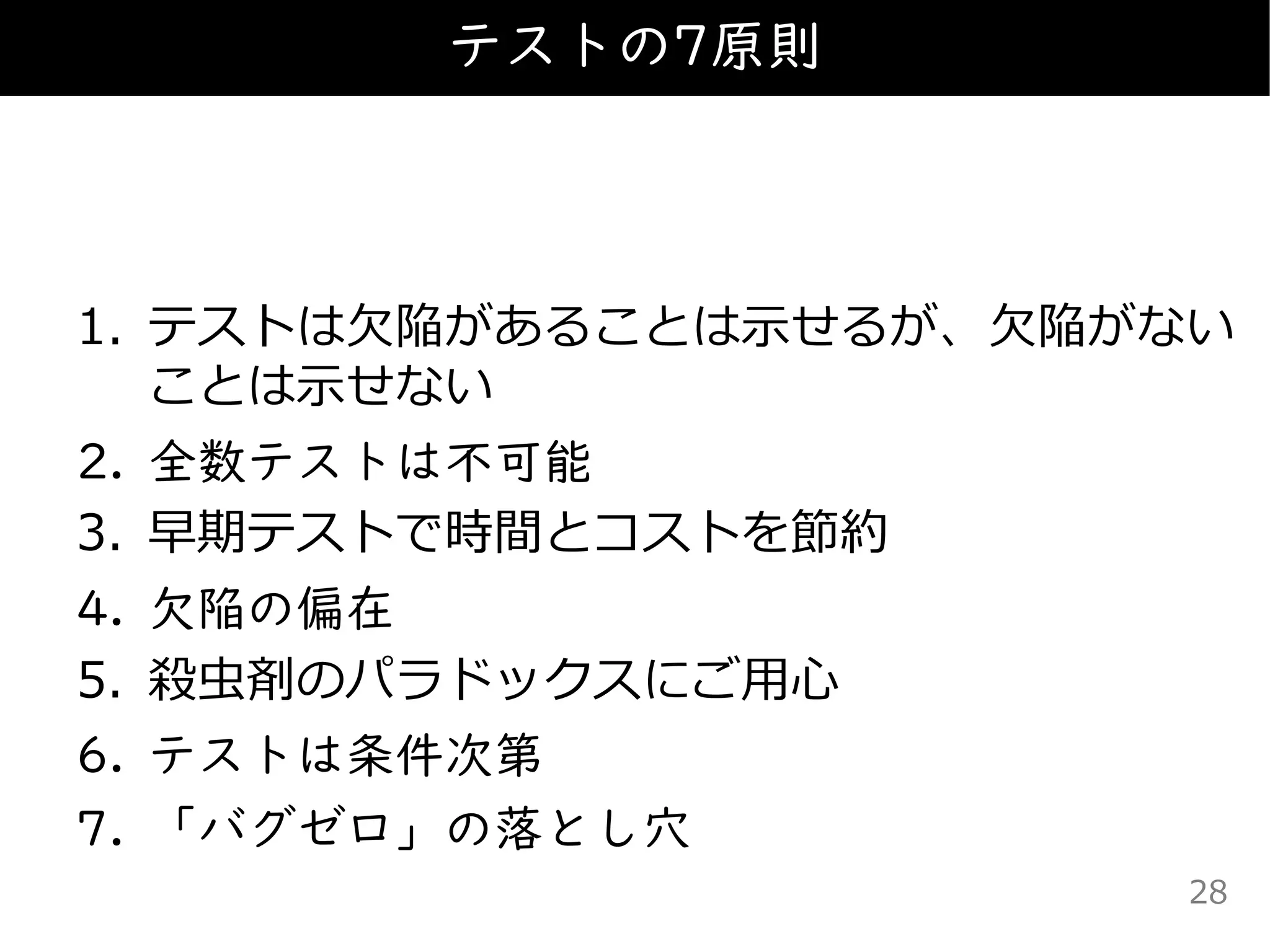 1. テストは欠陥があることは示せるが、欠陥がない
ことは示せない
2. 全数テストは不可能
3. 早期テストで時間とコストを節約
4. 欠陥の偏在
5. 殺虫剤のパラドックスにご用心
6. テストは条件次第
7. 「バグゼロ」の落とし穴
テストの7原則
28
 