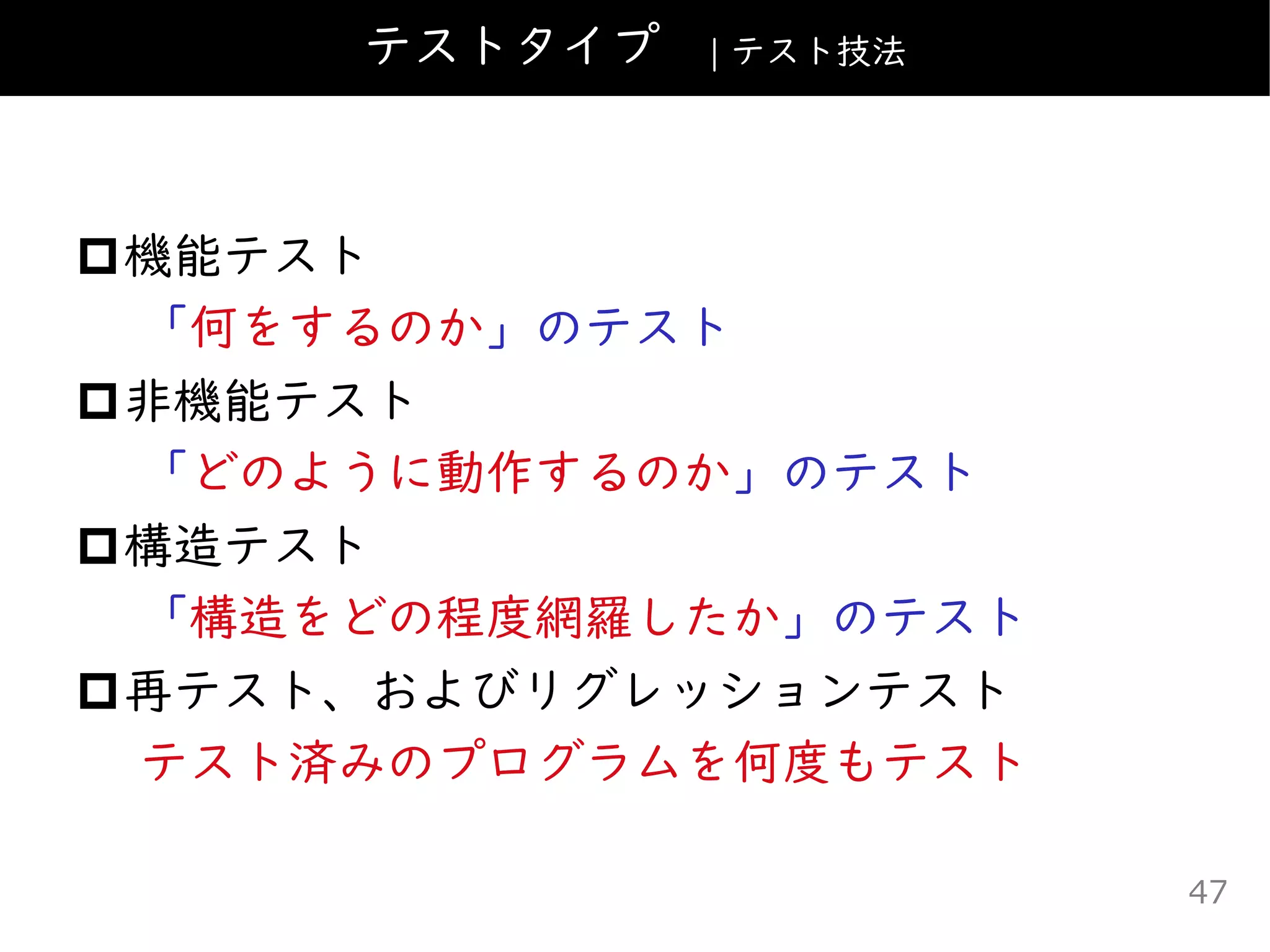 機能テスト
「何をするのか」のテスト
非機能テスト
「どのように動作するのか」のテスト
構造テスト
「構造をどの程度網羅したか」のテスト
再テスト、およびリグレッションテスト
テスト済みのプログラムを何度もテスト
テストタイプ | テスト技法
47
 