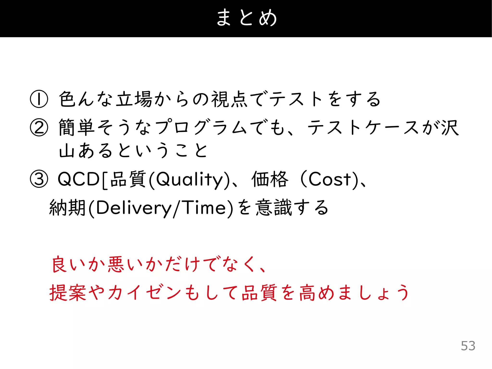 ① 色んな立場からの視点でテストをする
② 簡単そうなプログラムでも、テストケースが沢
山あるということ
③ QCD[品質(Quality)、価格（Cost)、
納期(Delivery/Time)を意識する
良いか悪いかだけでなく、
提案やカイゼンもして品質を高めましょう
まとめ
53
 