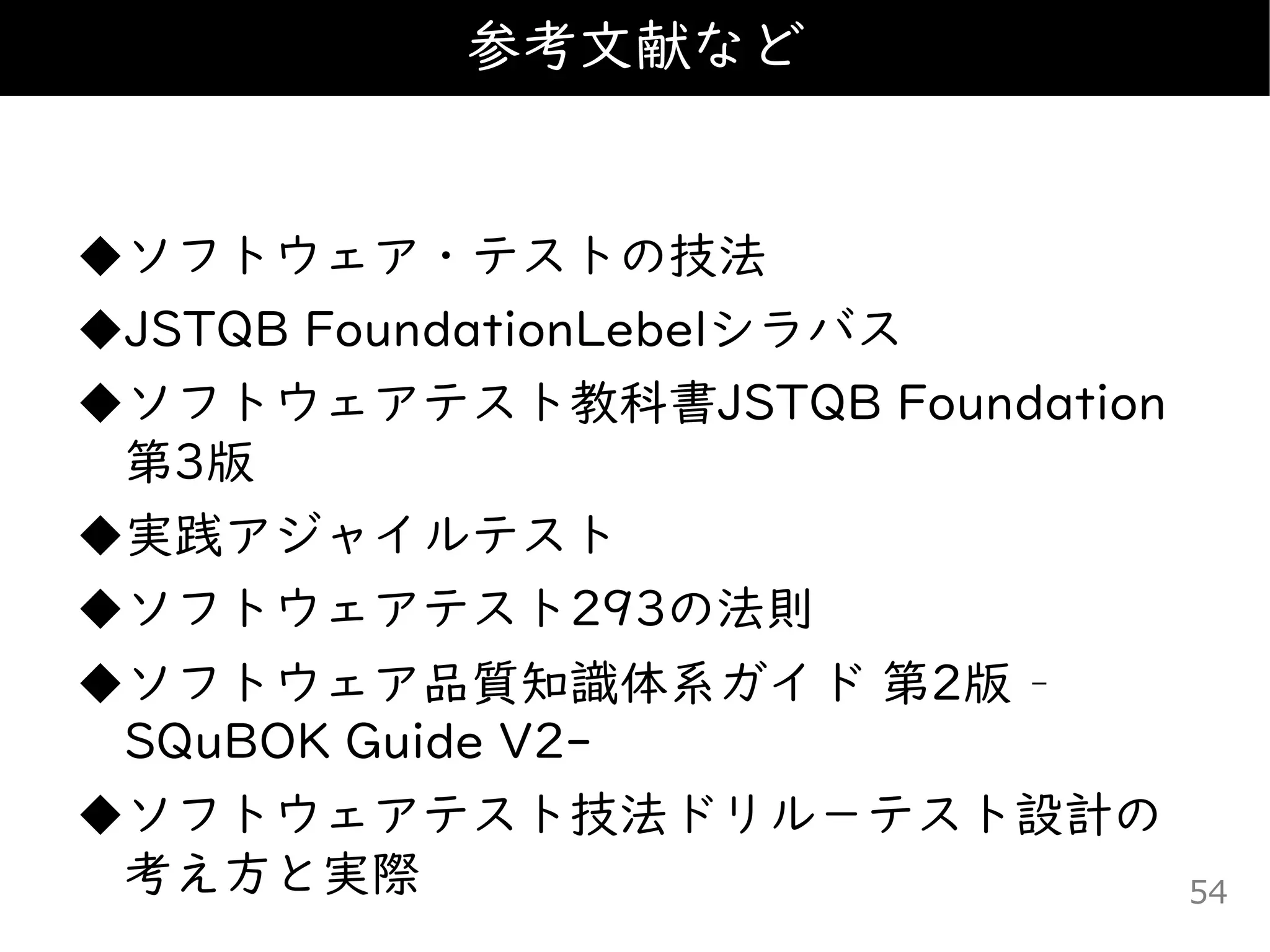 ◆ソフトウェア・テストの技法
◆JSTQB FoundationLebelシラバス
◆ソフトウェアテスト教科書JSTQB Foundation
第3版
◆実践アジャイルテスト
◆ソフトウェアテスト293の法則
◆ソフトウェア品質知識体系ガイド 第2版 –
SQuBOK Guide V2-
◆ソフトウェアテスト技法ドリル－テスト設計の
考え方と実際
参考文献など
54
 