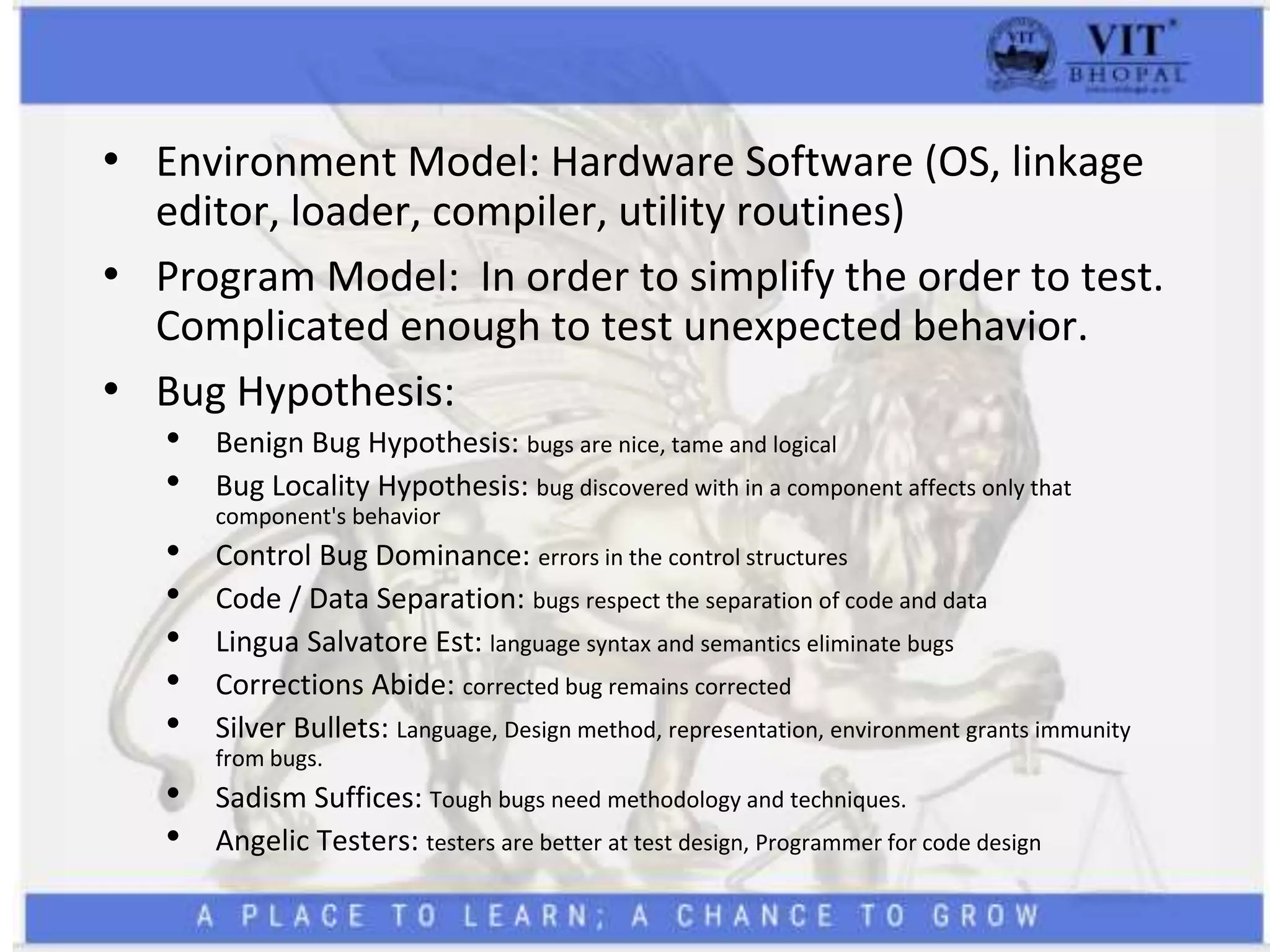 • Environment Model: Hardware Software (OS, linkage
editor, loader, compiler, utility routines)
• Program Model: In order to simplify the order to test.
Complicated enough to test unexpected behavior.
• Bug Hypothesis:
• Benign Bug Hypothesis: bugs are nice, tame and logical
• Bug Locality Hypothesis: bug discovered with in a component affects only that
component's behavior
• Control Bug Dominance: errors in the control structures
• Code / Data Separation: bugs respect the separation of code and data
• Lingua Salvatore Est: language syntax and semantics eliminate bugs
• Corrections Abide: corrected bug remains corrected
• Silver Bullets: Language, Design method, representation, environment grants immunity
from bugs.
• Sadism Suffices: Tough bugs need methodology and techniques.
• Angelic Testers: testers are better at test design, Programmer for code design
 