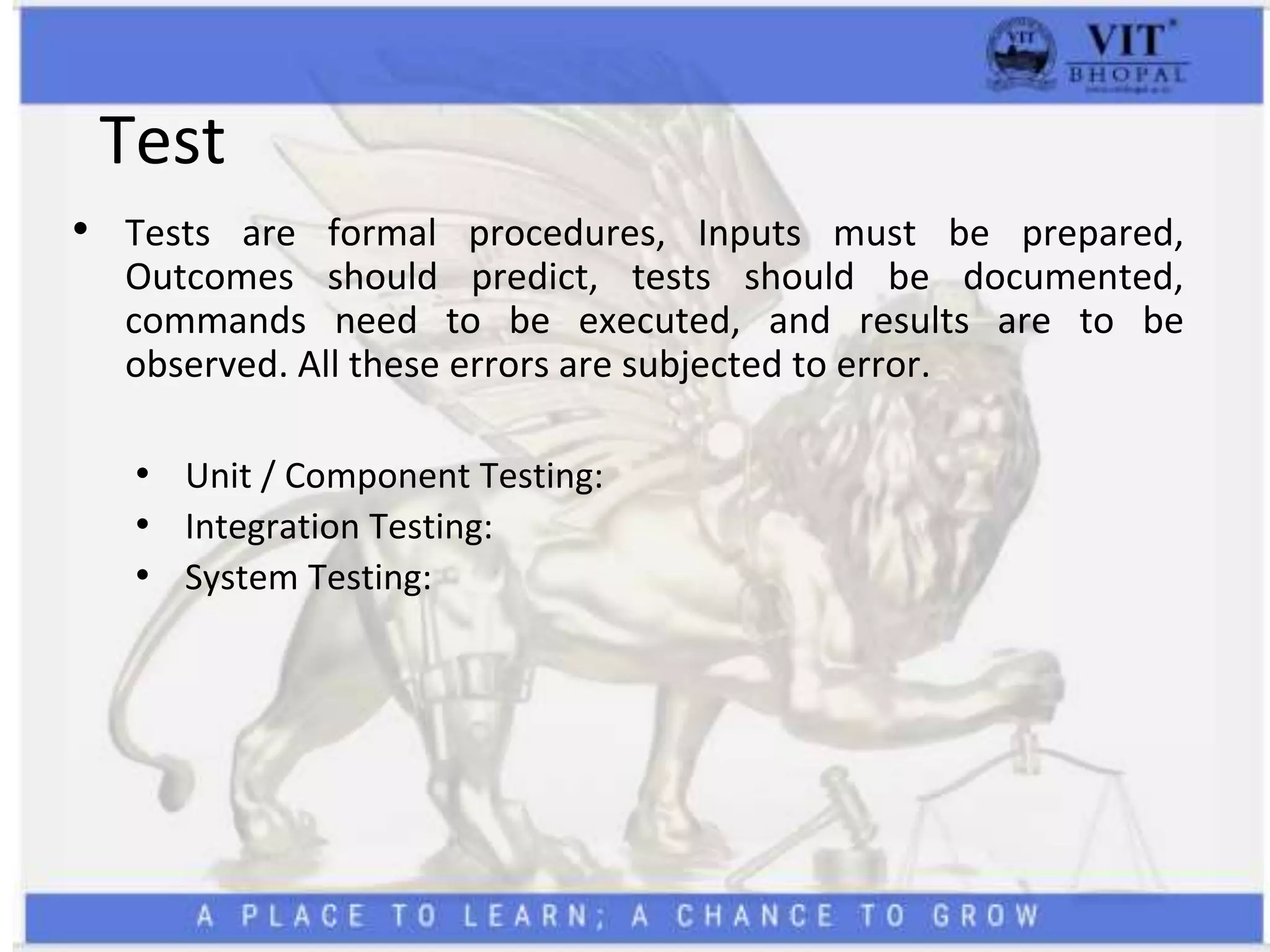 Test
• Tests are formal procedures, Inputs must be prepared,
Outcomes should predict, tests should be documented,
commands need to be executed, and results are to be
observed. All these errors are subjected to error.
• Unit / Component Testing:
• Integration Testing:
• System Testing:
 