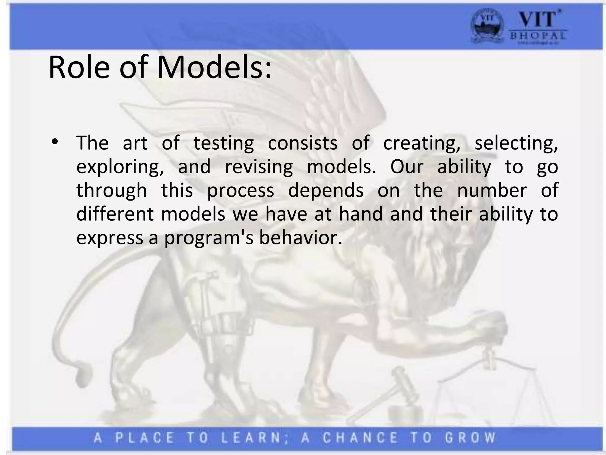 Role of Models:
• The art of testing consists of creating, selecting,
exploring, and revising models. Our ability to go
through this process depends on the number of
different models we have at hand and their ability to
express a program's behavior.
 
