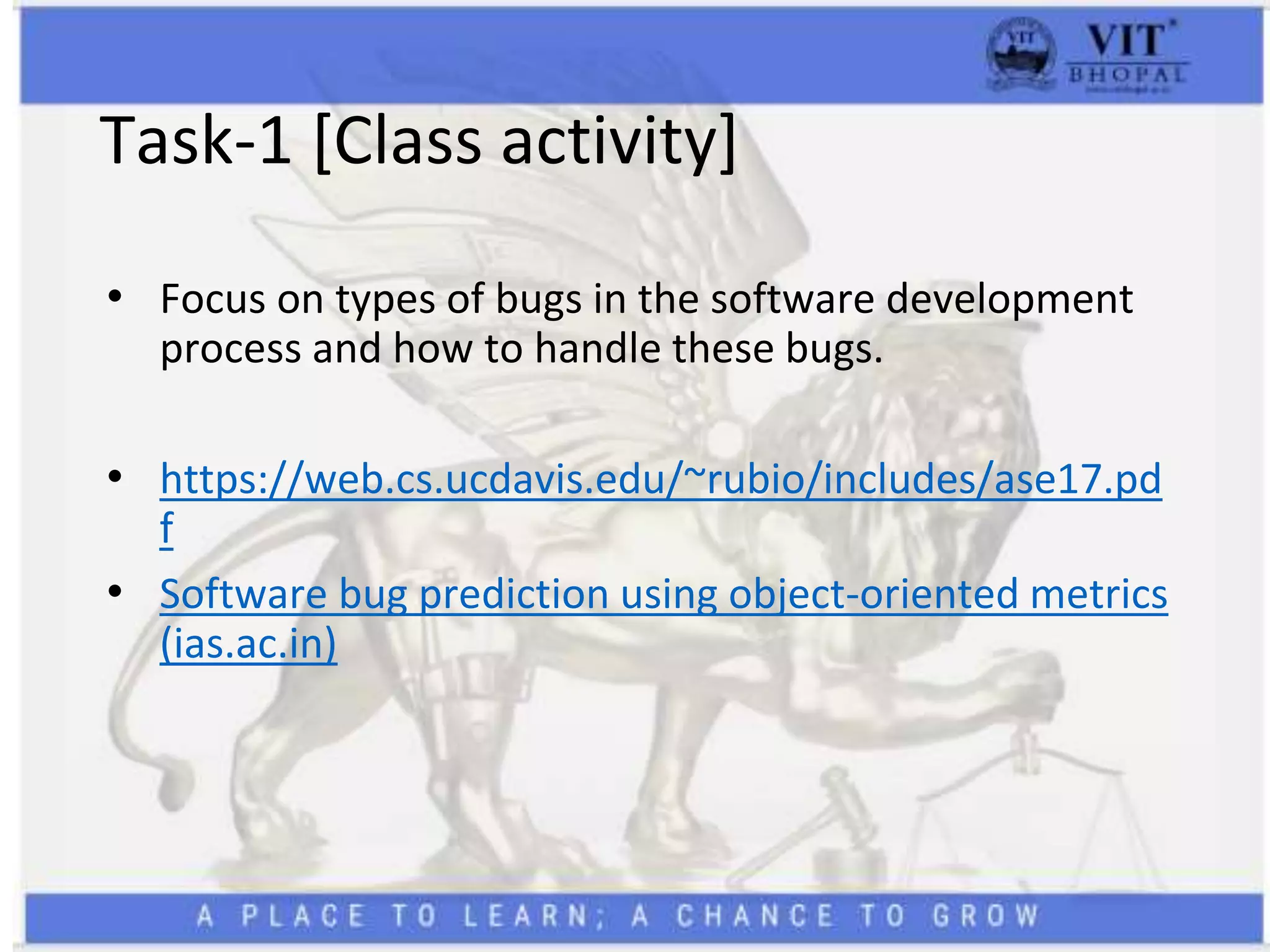 Task-1 [Class activity]
• Focus on types of bugs in the software development
process and how to handle these bugs.
• https://web.cs.ucdavis.edu/~rubio/includes/ase17.pd
f
• Software bug prediction using object-oriented metrics
(ias.ac.in)
 