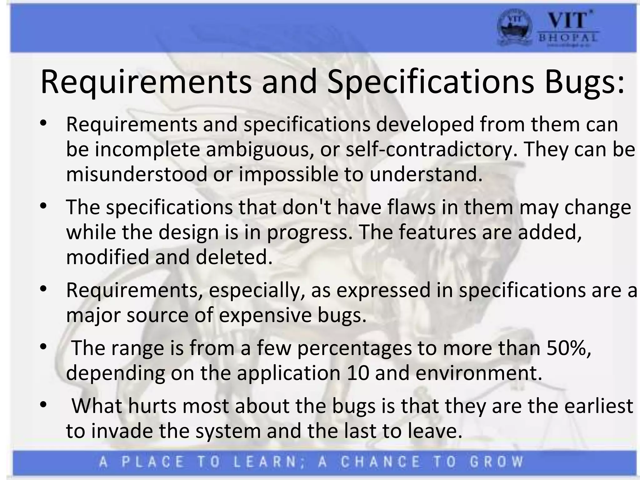 Requirements and Specifications Bugs:
• Requirements and specifications developed from them can
be incomplete ambiguous, or self-contradictory. They can be
misunderstood or impossible to understand.
• The specifications that don't have flaws in them may change
while the design is in progress. The features are added,
modified and deleted.
• Requirements, especially, as expressed in specifications are a
major source of expensive bugs.
• The range is from a few percentages to more than 50%,
depending on the application 10 and environment.
• What hurts most about the bugs is that they are the earliest
to invade the system and the last to leave.
 