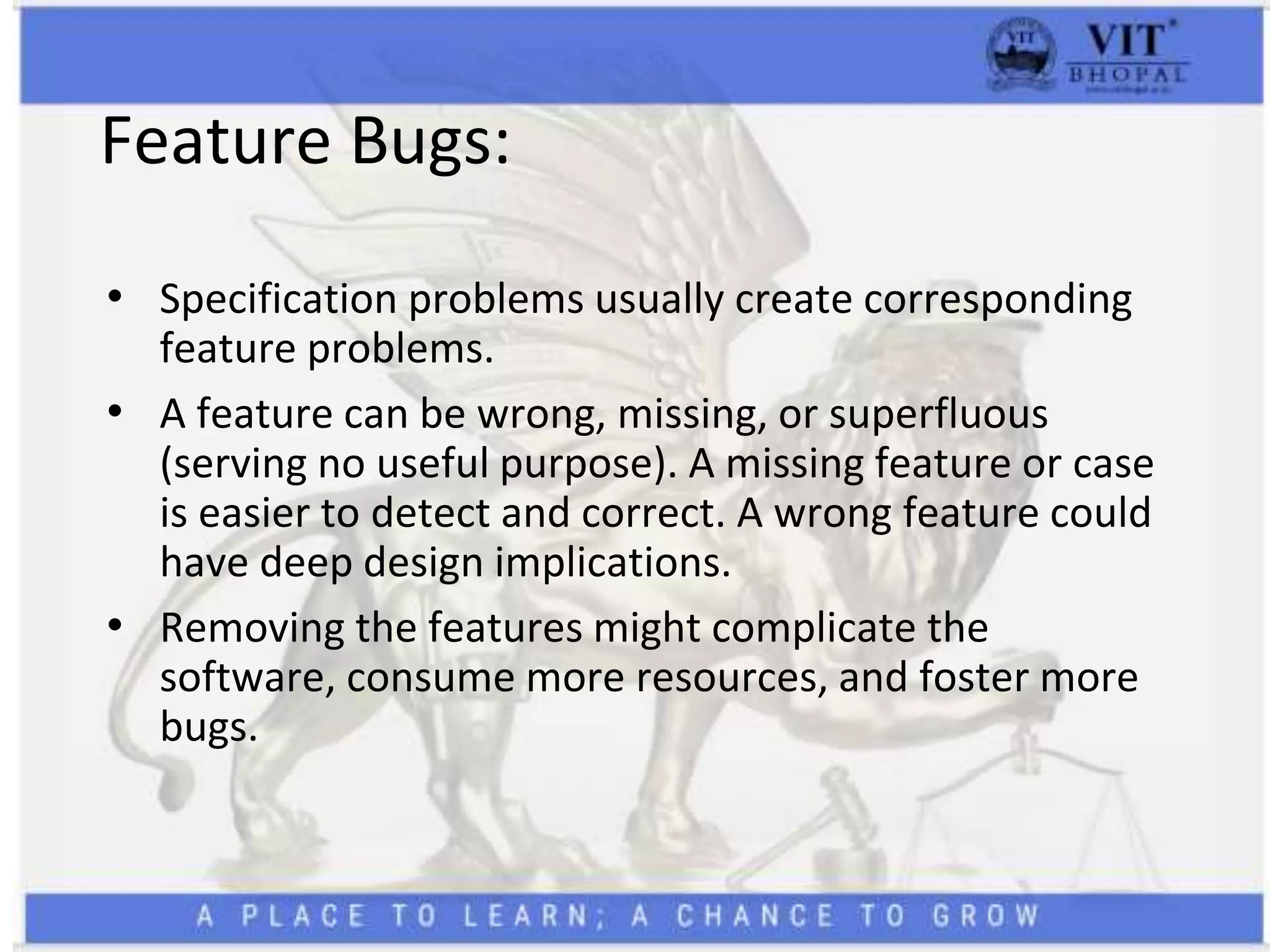 Feature Bugs:
• Specification problems usually create corresponding
feature problems.
• A feature can be wrong, missing, or superfluous
(serving no useful purpose). A missing feature or case
is easier to detect and correct. A wrong feature could
have deep design implications.
• Removing the features might complicate the
software, consume more resources, and foster more
bugs.
 