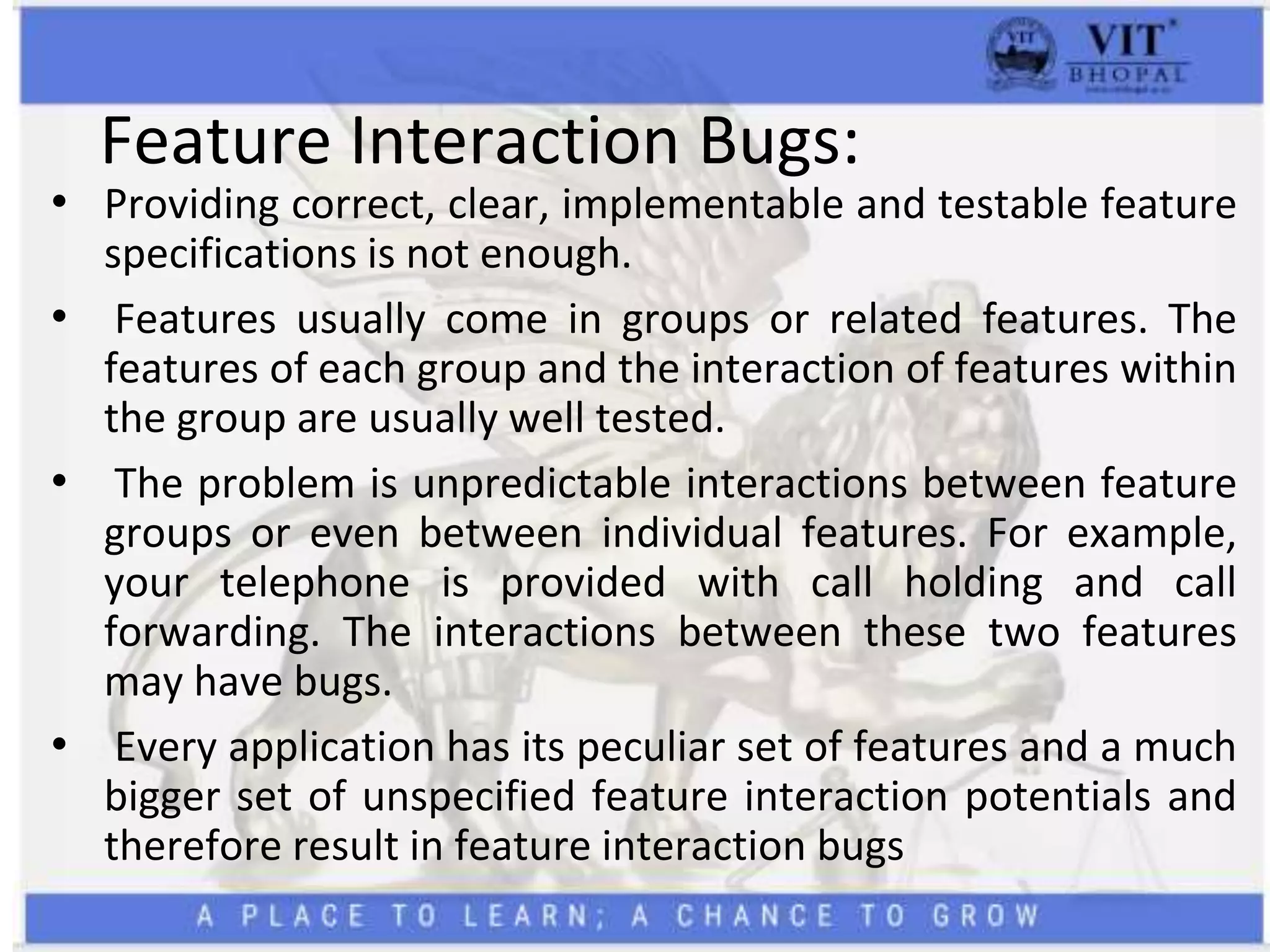Feature Interaction Bugs:
• Providing correct, clear, implementable and testable feature
specifications is not enough.
• Features usually come in groups or related features. The
features of each group and the interaction of features within
the group are usually well tested.
• The problem is unpredictable interactions between feature
groups or even between individual features. For example,
your telephone is provided with call holding and call
forwarding. The interactions between these two features
may have bugs.
• Every application has its peculiar set of features and a much
bigger set of unspecified feature interaction potentials and
therefore result in feature interaction bugs
 