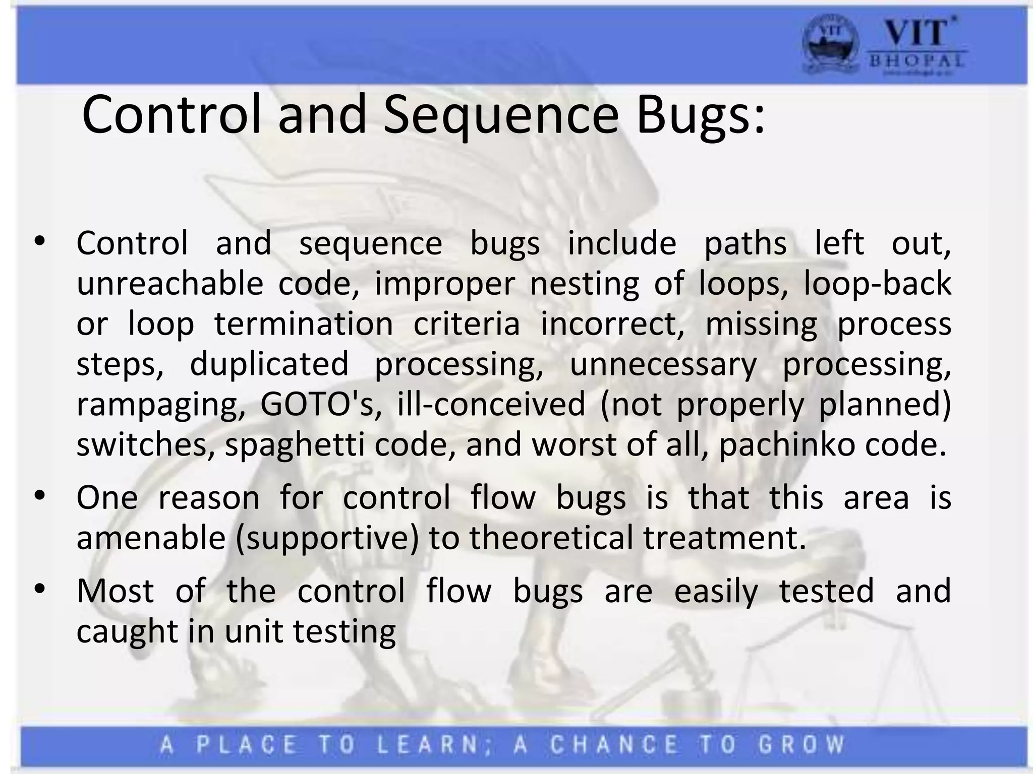 Control and Sequence Bugs:
• Control and sequence bugs include paths left out,
unreachable code, improper nesting of loops, loop-back
or loop termination criteria incorrect, missing process
steps, duplicated processing, unnecessary processing,
rampaging, GOTO's, ill-conceived (not properly planned)
switches, spaghetti code, and worst of all, pachinko code.
• One reason for control flow bugs is that this area is
amenable (supportive) to theoretical treatment.
• Most of the control flow bugs are easily tested and
caught in unit testing
 
