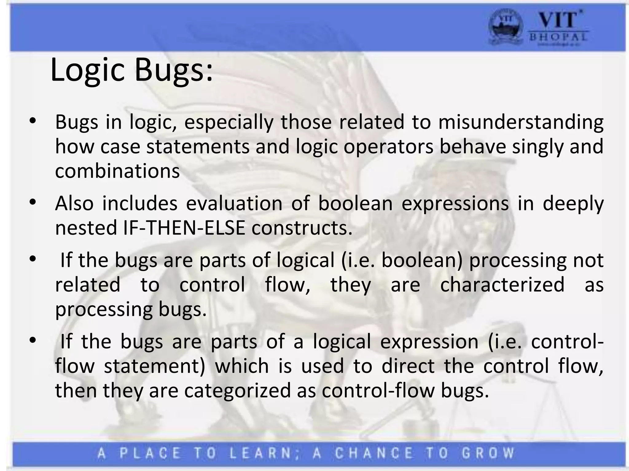 Logic Bugs:
• Bugs in logic, especially those related to misunderstanding
how case statements and logic operators behave singly and
combinations
• Also includes evaluation of boolean expressions in deeply
nested IF-THEN-ELSE constructs.
• If the bugs are parts of logical (i.e. boolean) processing not
related to control flow, they are characterized as
processing bugs.
• If the bugs are parts of a logical expression (i.e. control-
flow statement) which is used to direct the control flow,
then they are categorized as control-flow bugs.
 