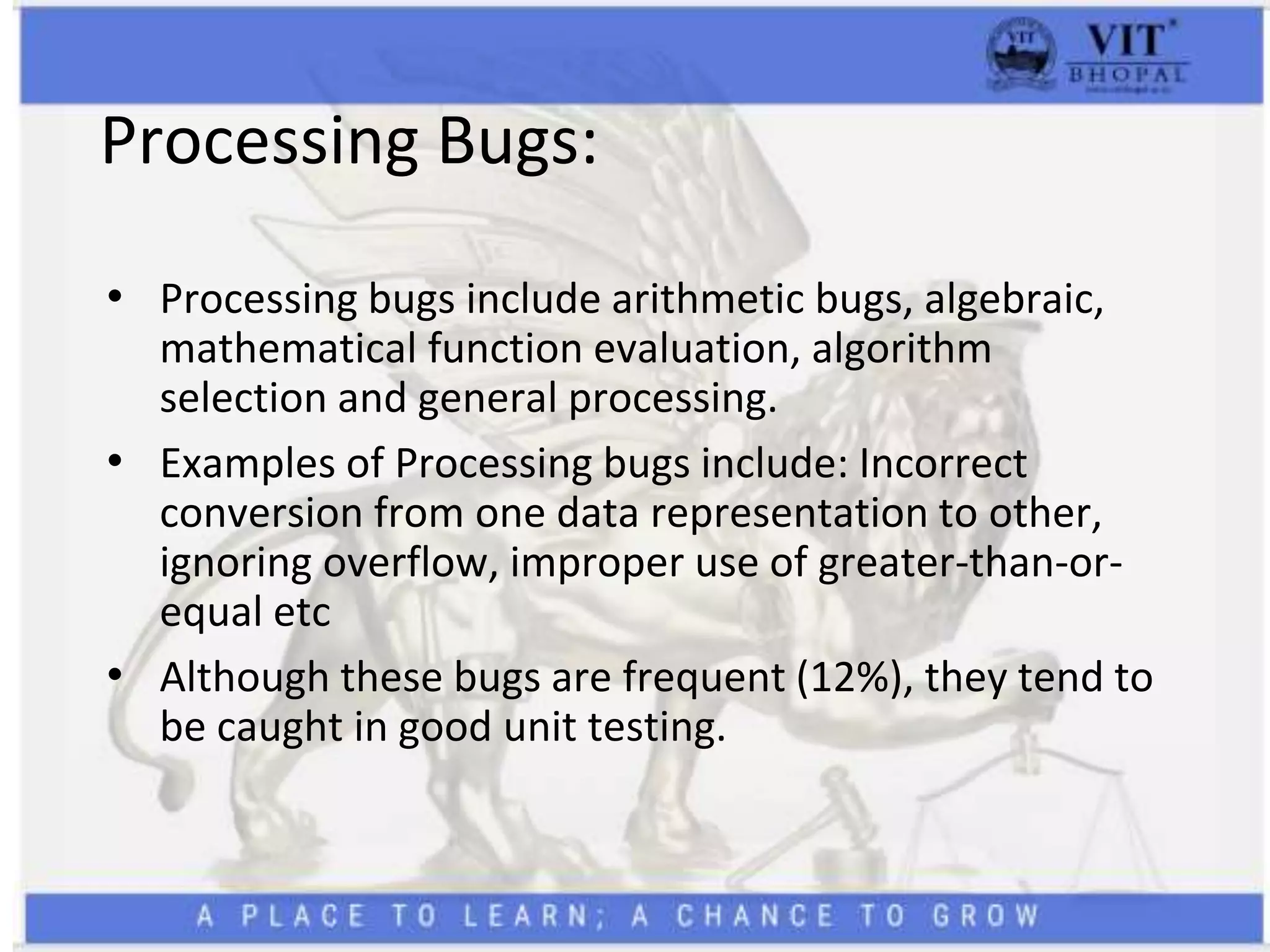 Processing Bugs:
• Processing bugs include arithmetic bugs, algebraic,
mathematical function evaluation, algorithm
selection and general processing.
• Examples of Processing bugs include: Incorrect
conversion from one data representation to other,
ignoring overflow, improper use of greater-than-or-
equal etc
• Although these bugs are frequent (12%), they tend to
be caught in good unit testing.
 
