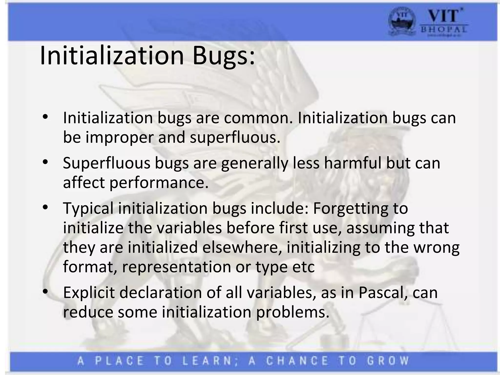 Initialization Bugs:
• Initialization bugs are common. Initialization bugs can
be improper and superfluous.
• Superfluous bugs are generally less harmful but can
affect performance.
• Typical initialization bugs include: Forgetting to
initialize the variables before first use, assuming that
they are initialized elsewhere, initializing to the wrong
format, representation or type etc
• Explicit declaration of all variables, as in Pascal, can
reduce some initialization problems.
 