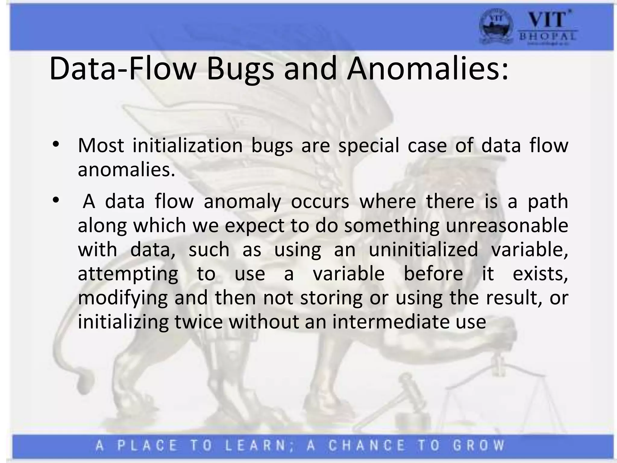Data-Flow Bugs and Anomalies:
• Most initialization bugs are special case of data flow
anomalies.
• A data flow anomaly occurs where there is a path
along which we expect to do something unreasonable
with data, such as using an uninitialized variable,
attempting to use a variable before it exists,
modifying and then not storing or using the result, or
initializing twice without an intermediate use
 