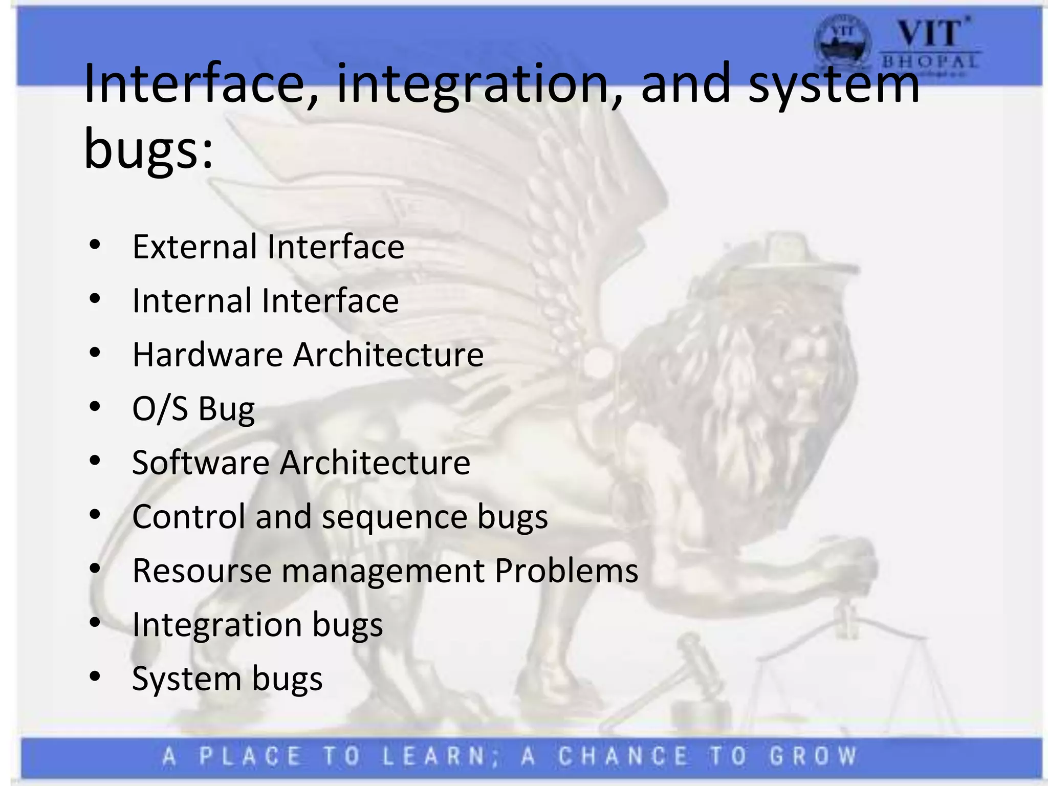 Interface, integration, and system
bugs:
• External Interface
• Internal Interface
• Hardware Architecture
• O/S Bug
• Software Architecture
• Control and sequence bugs
• Resourse management Problems
• Integration bugs
• System bugs
 