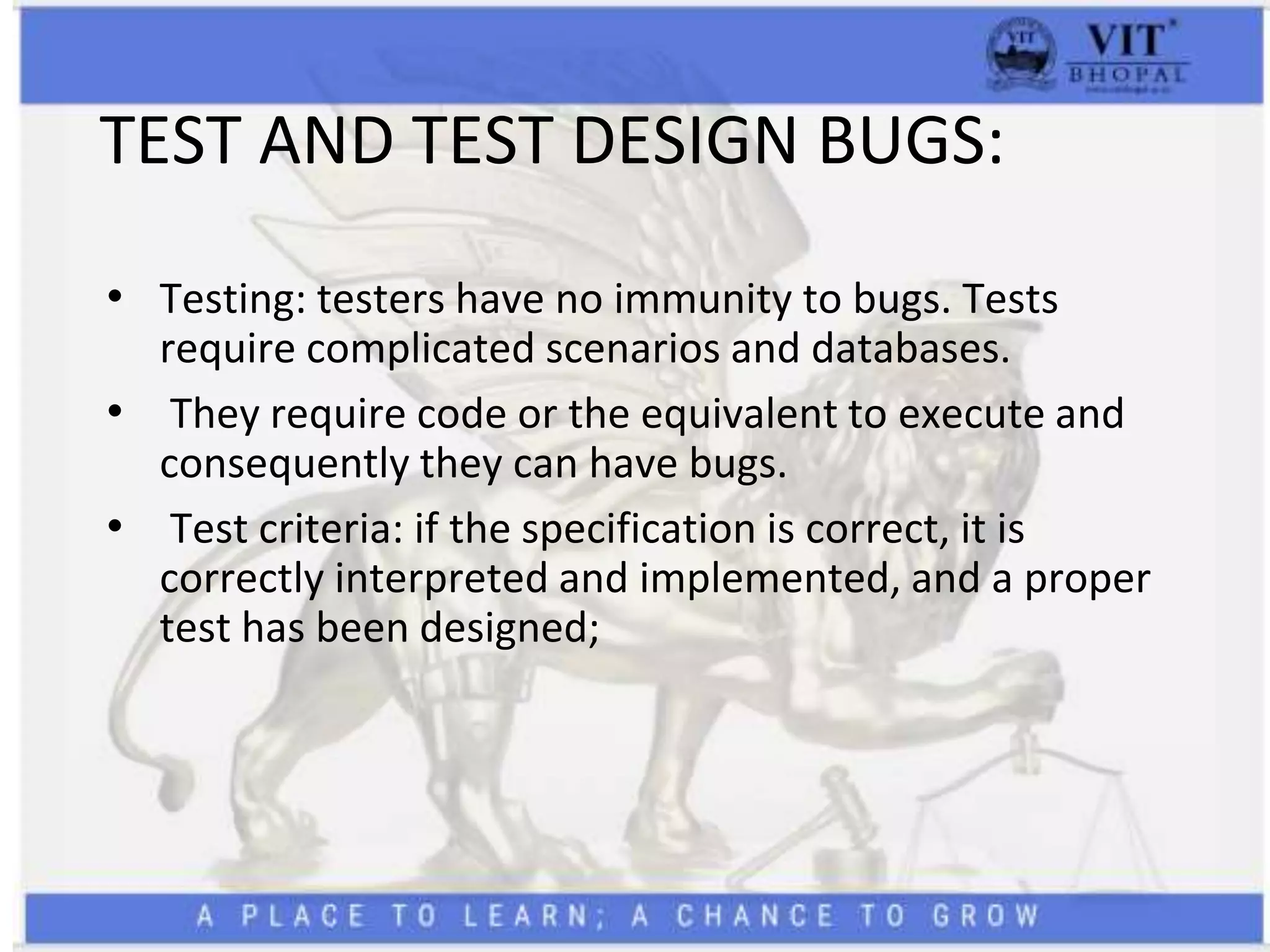TEST AND TEST DESIGN BUGS:
• Testing: testers have no immunity to bugs. Tests
require complicated scenarios and databases.
• They require code or the equivalent to execute and
consequently they can have bugs.
• Test criteria: if the specification is correct, it is
correctly interpreted and implemented, and a proper
test has been designed;
 