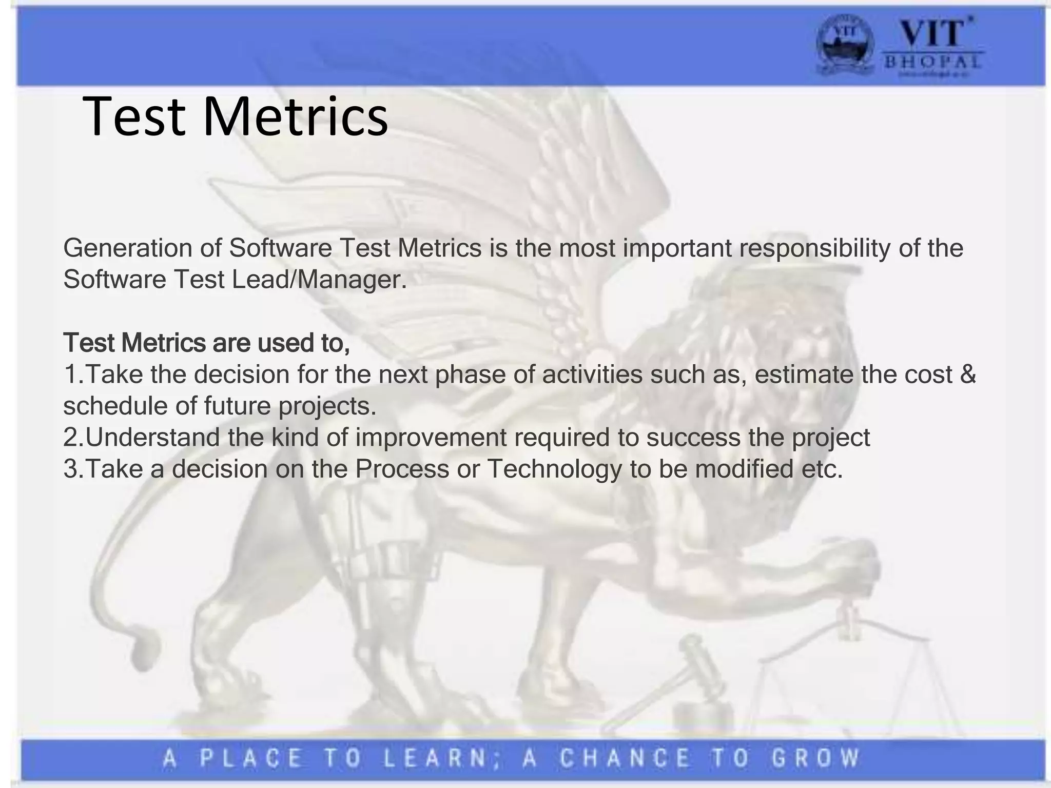 Test Metrics
Generation of Software Test Metrics is the most important responsibility of the
Software Test Lead/Manager.
Test Metrics are used to,
1.Take the decision for the next phase of activities such as, estimate the cost &
schedule of future projects.
2.Understand the kind of improvement required to success the project
3.Take a decision on the Process or Technology to be modified etc.
 
