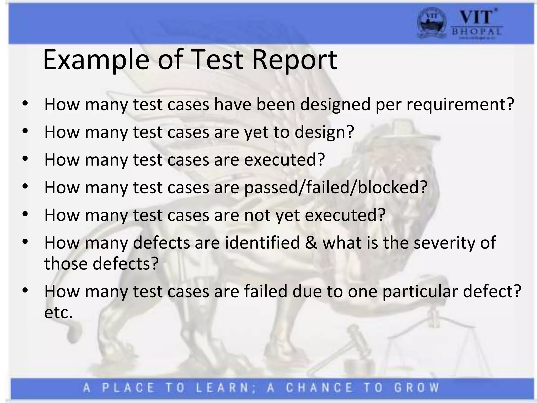 Example of Test Report
• How many test cases have been designed per requirement?
• How many test cases are yet to design?
• How many test cases are executed?
• How many test cases are passed/failed/blocked?
• How many test cases are not yet executed?
• How many defects are identified & what is the severity of
those defects?
• How many test cases are failed due to one particular defect?
etc.
 