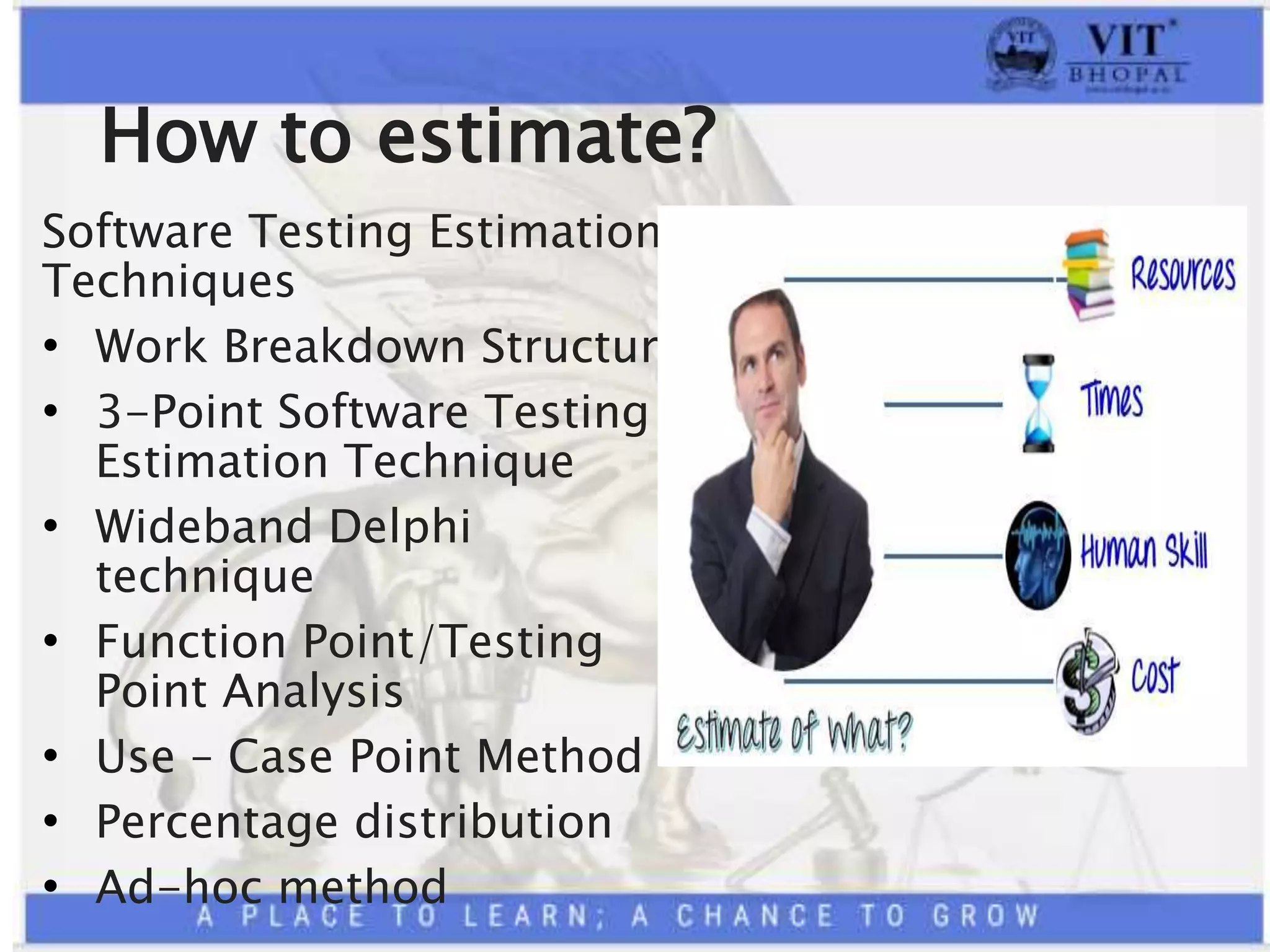 How to estimate?
Software Testing Estimation
Techniques
• Work Breakdown Structure
• 3-Point Software Testing
Estimation Technique
• Wideband Delphi
technique
• Function Point/Testing
Point Analysis
• Use – Case Point Method
• Percentage distribution
• Ad-hoc method
 