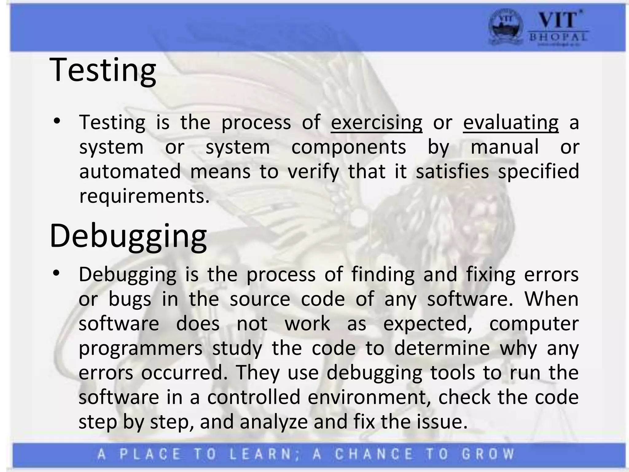 Testing
• Testing is the process of exercising or evaluating a
system or system components by manual or
automated means to verify that it satisfies specified
requirements.
Debugging
• Debugging is the process of finding and fixing errors
or bugs in the source code of any software. When
software does not work as expected, computer
programmers study the code to determine why any
errors occurred. They use debugging tools to run the
software in a controlled environment, check the code
step by step, and analyze and fix the issue.
 