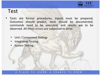 Test
• Tests are formal procedures, Inputs must be prepared,
Outcomes should predict, tests should be documented,
commands need to be executed, and results are to be
observed. All these errors are subjected to error.
• Unit / Component Testing:
• Integration Testing:
• System Testing:
 