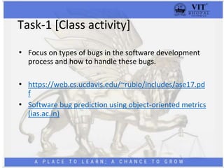 Task-1 [Class activity]
• Focus on types of bugs in the software development
process and how to handle these bugs.
• https://web.cs.ucdavis.edu/~rubio/includes/ase17.pd
f
• Software bug prediction using object-oriented metrics
(ias.ac.in)
 