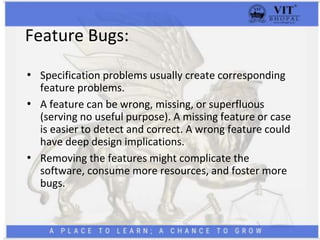 Feature Bugs:
• Specification problems usually create corresponding
feature problems.
• A feature can be wrong, missing, or superfluous
(serving no useful purpose). A missing feature or case
is easier to detect and correct. A wrong feature could
have deep design implications.
• Removing the features might complicate the
software, consume more resources, and foster more
bugs.
 
