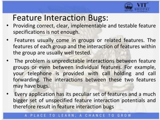 Feature Interaction Bugs:
• Providing correct, clear, implementable and testable feature
specifications is not enough.
• Features usually come in groups or related features. The
features of each group and the interaction of features within
the group are usually well tested.
• The problem is unpredictable interactions between feature
groups or even between individual features. For example,
your telephone is provided with call holding and call
forwarding. The interactions between these two features
may have bugs.
• Every application has its peculiar set of features and a much
bigger set of unspecified feature interaction potentials and
therefore result in feature interaction bugs
 